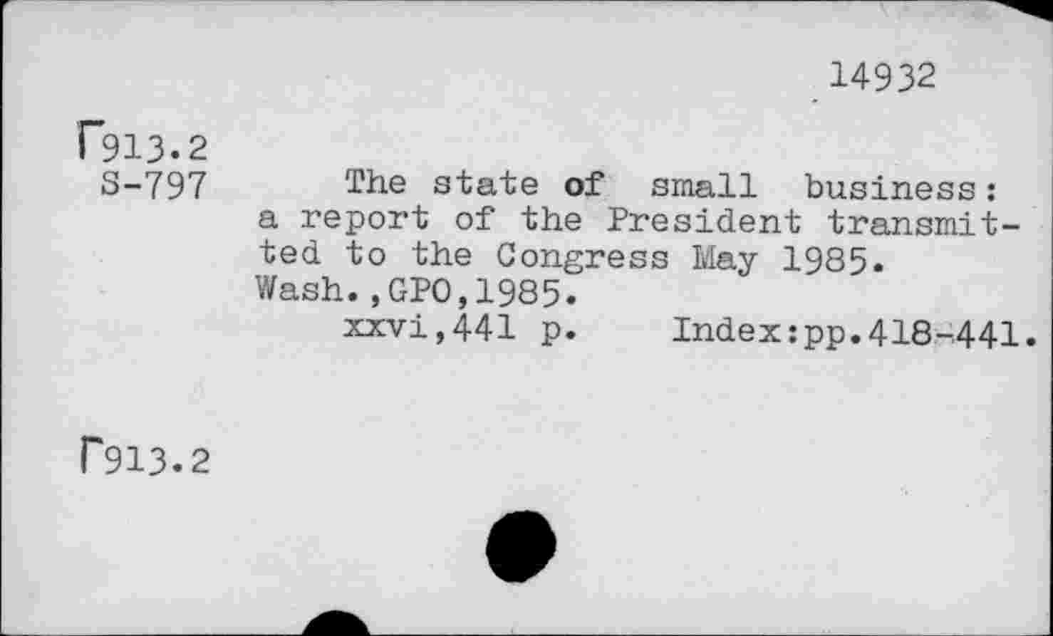 ﻿14932
(913.2
3-797 The state of small business: a report of the President transmitted to the Congress May 1985. Wash.,GP0.1985.
xxvi,441 p.	Index:pp.418-441.
P913.2